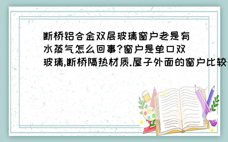 断桥铝合金双层玻璃窗户老是有水蒸气怎么回事?窗户是单口双玻璃,断桥隔热材质.屋子外面的窗户比较干燥,屋子里面的窗户老是有 水蒸气,有霜,然后顺着飘窗那里留到屋地了,这是正常的吗?