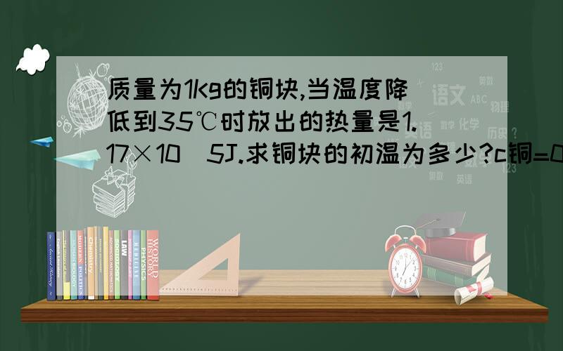 质量为1Kg的铜块,当温度降低到35℃时放出的热量是1.17×10^5J.求铜块的初温为多少?c铜=0.39×10^3J/(kg·℃)