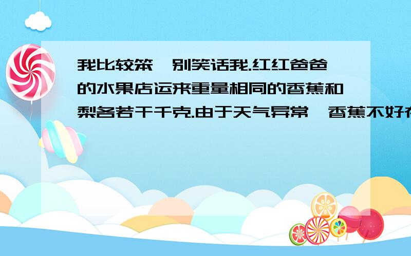 我比较笨,别笑话我.红红爸爸的水果店运来重量相同的香蕉和梨各若干千克.由于天气异常,香蕉不好存放,卖出时香蕉降价四分之一出售,梨提价四分之一出售,卖出时的价格都是每千克1.5元.请