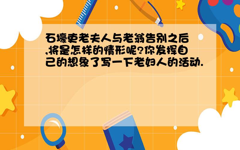 石壕吏老夫人与老翁告别之后 ,将是怎样的情形呢?你发挥自己的想象了写一下老妇人的活动.