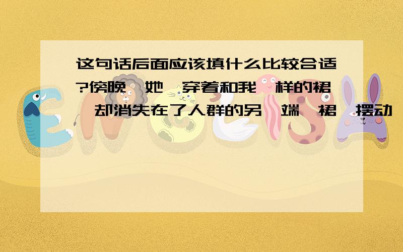 这句话后面应该填什么比较合适?傍晚,她,穿着和我一样的裙,却消失在了人群的另一端,裙踞摆动,那么熟悉却又好陌生...转身的一瞬,总有不舍...于是黄昏的街头,两个女孩面对而站,嘴里一直道