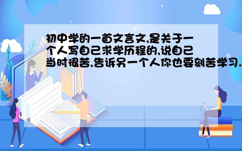 初中学的一首文言文,是关于一个人写自己求学历程的,说自己当时很苦,告诉另一个人你也要刻苦学习.当时很熟,但现在忘了,值记得有一句“皮肤皲裂而不知”,有知道的告诉我一下!谢谢!