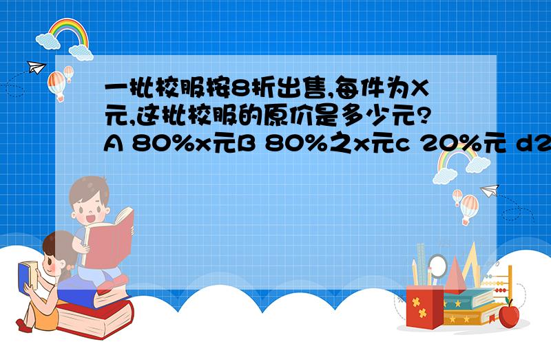 一批校服按8折出售,每件为X元,这批校服的原价是多少元?A 80%x元B 80%之x元c 20%元 d20%之x元