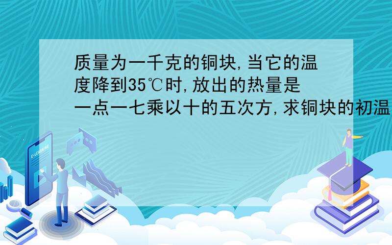 质量为一千克的铜块,当它的温度降到35℃时,放出的热量是一点一七乘以十的五次方,求铜块的初温