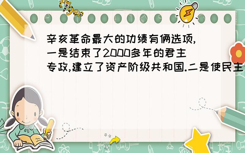 辛亥革命最大的功绩有俩选项,一是结束了2000多年的君主专政,建立了资产阶级共和国.二是使民主观念深入人心.答案给的是1,为什么而不是.题目问的是最大的功绩、