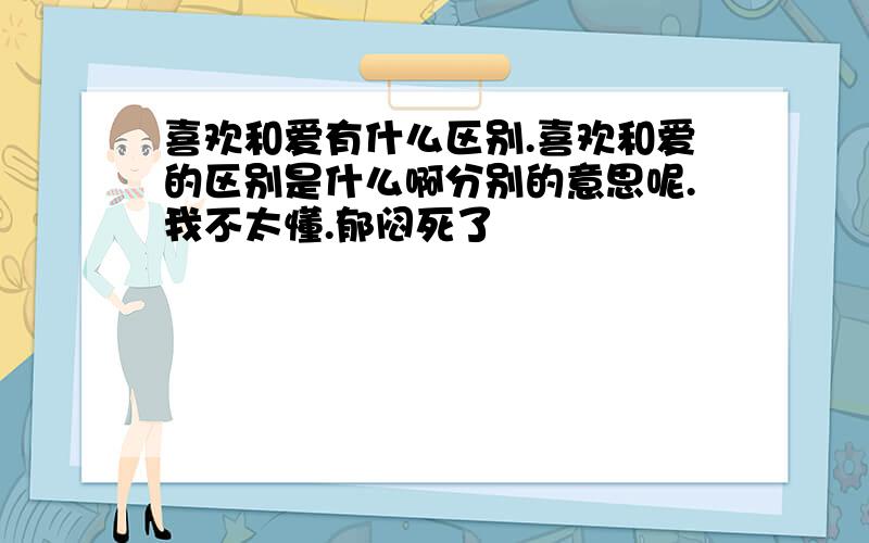 喜欢和爱有什么区别.喜欢和爱的区别是什么啊分别的意思呢.我不太懂.郁闷死了