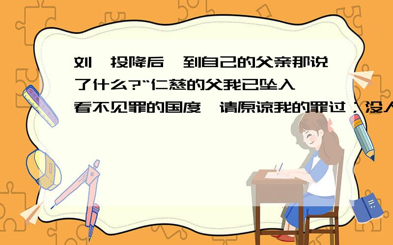 刘禅投降后,到自己的父亲那说了什么?“仁慈的父我已坠入,看不见罪的国度,请原谅我的罪过；没人能说没人可说,好难承受”然后呢,开始想象.