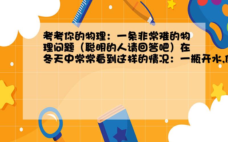 考考你的物理：一条非常难的物理问题（聪明的人请回答吧）在冬天中常常看到这样的情况：一瓶开水,倒一部分出来后,再盖上软木塞,发现软木塞会跳起来；给热水瓶注入开水,如果水只注入