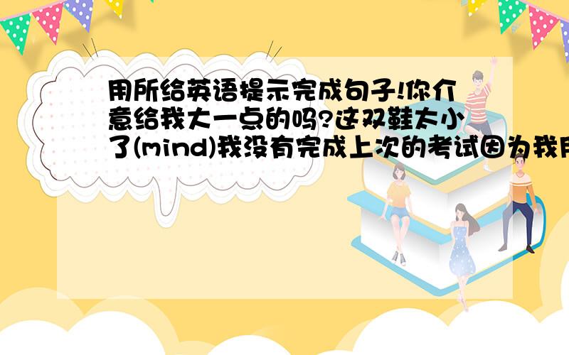 用所给英语提示完成句子!你介意给我大一点的吗?这双鞋太小了(mind)我没有完成上次的考试因为我用光了时间(run out of)你介意和我们一起去游乐园吗?(mind)唱英语歌使她对学英语越来越有兴趣(