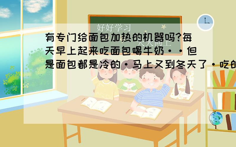 有专门给面包加热的机器吗?每天早上起来吃面包喝牛奶··但是面包都是冷的·马上又到冬天了·吃的感觉有点不舒服·所以想问下有没有专门给面包加热的机器·主要我要的是给已经做好的面