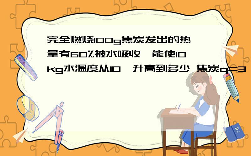 完全燃烧100g焦炭发出的热量有60%被水吸收,能使10kg水温度从10℃升高到多少 焦炭q=3*10的七次方J/kg