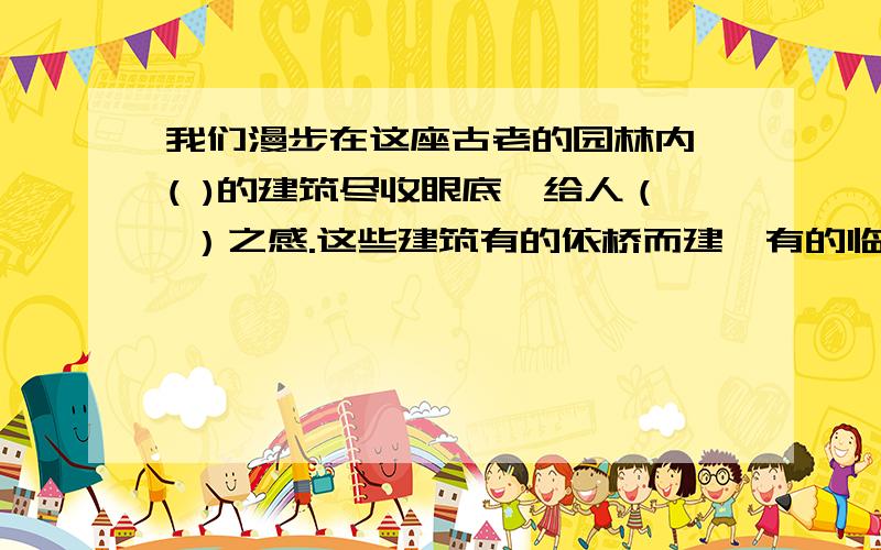 我们漫步在这座古老的园林内,( )的建筑尽收眼底,给人（ ）之感.这些建筑有的依桥而建,有的临崖而建,构思新颖,（ ）.建造者真是（ ）.