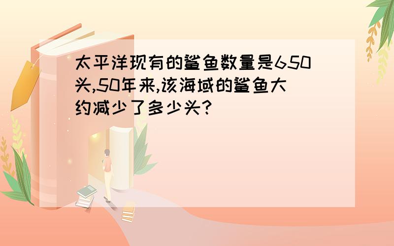 太平洋现有的鲨鱼数量是650头,50年来,该海域的鲨鱼大约减少了多少头?