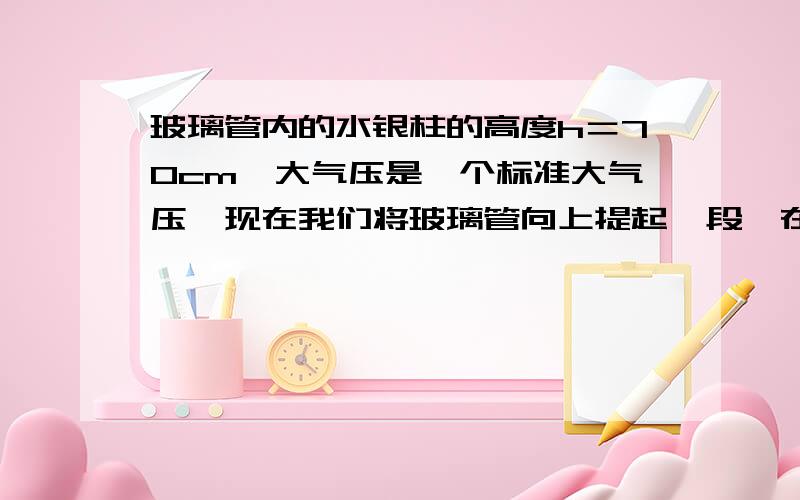 玻璃管内的水银柱的高度h＝70cm,大气压是一个标准大气压,现在我们将玻璃管向上提起一段,在上提的过程中管口不离开水银面,那么管内水银柱的高度将 [ ]A．增加　　B．减少　　C．不变