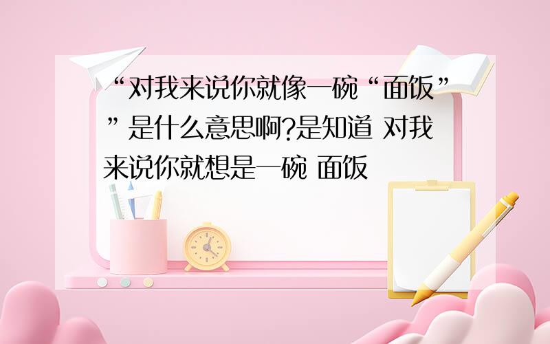 “对我来说你就像一碗“面饭””是什么意思啊?是知道 对我来说你就想是一碗 面饭