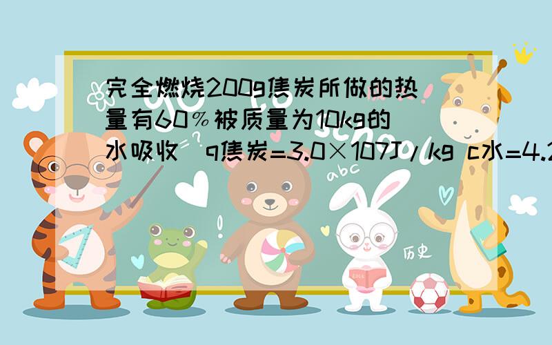 完全燃烧200g焦炭所做的热量有60﹪被质量为10kg的水吸收[q焦炭=3.0×107J/kg c水=4.2×103J﹙kg·℃﹚]1,水吸收的热量是多少?2,若水的初始温度是10℃,那么,吸收这热量候温度将升高到多少?