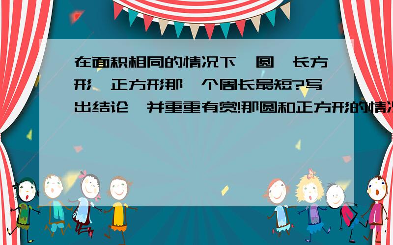 在面积相同的情况下,圆、长方形、正方形那一个周长最短?写出结论,并重重有赏!那圆和正方形的情况可以举什么例子呢?(三楼)追加5四楼的看不懂