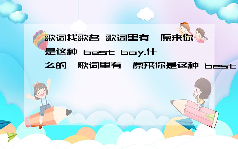 歌词找歌名 歌词里有【原来你是这种 best boy.什么的】歌词里有【原来你是这种 best boy.什么的】很难碰到的!