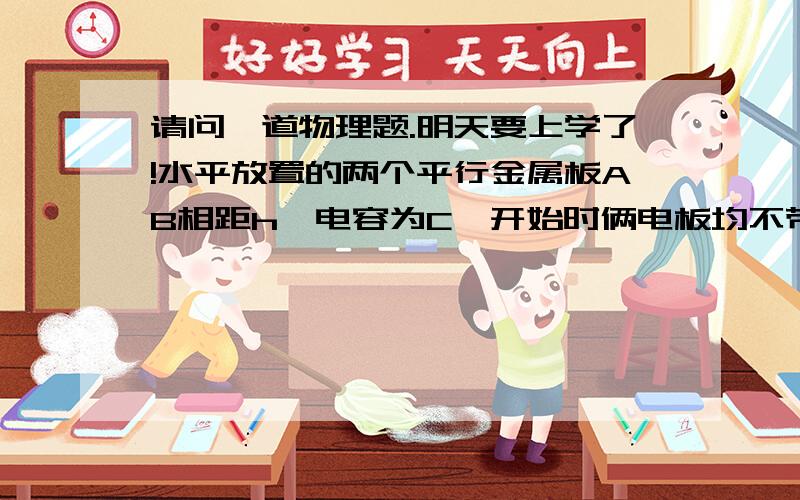 请问一道物理题.明天要上学了!水平放置的两个平行金属板AB相距h,电容为C,开始时俩电板均不带电,板接地且中央有一小孔,现将带电液粒一滴一滴的从小孔正上方h高处无初速的滴下,设每滴液