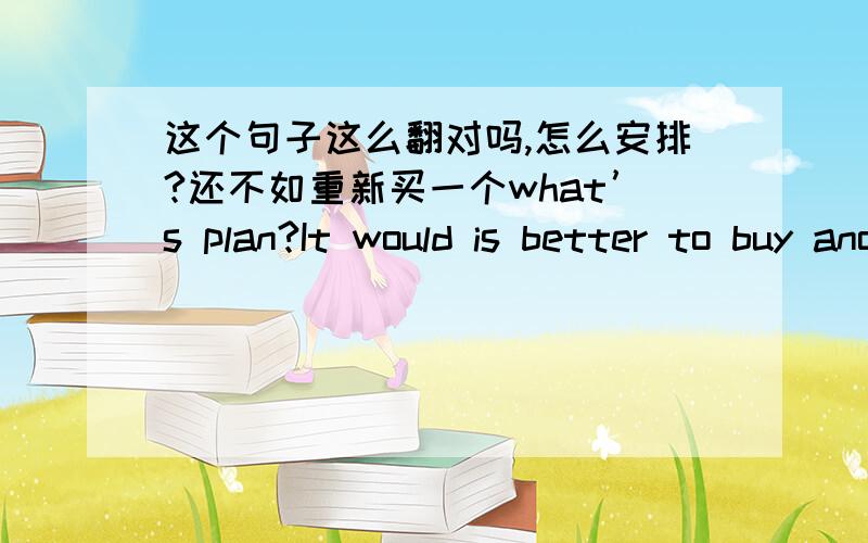 这个句子这么翻对吗,怎么安排?还不如重新买一个what’s plan?It would is better to buy another.