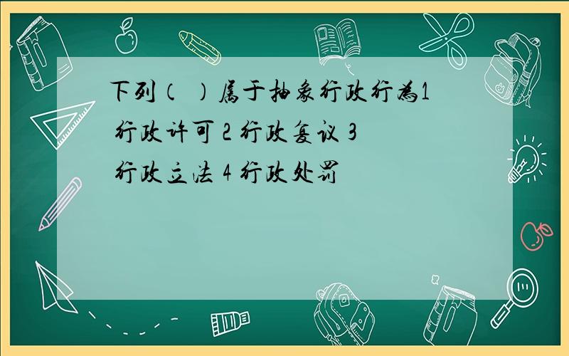 下列（ ）属于抽象行政行为1 行政许可 2 行政复议 3 行政立法 4 行政处罚