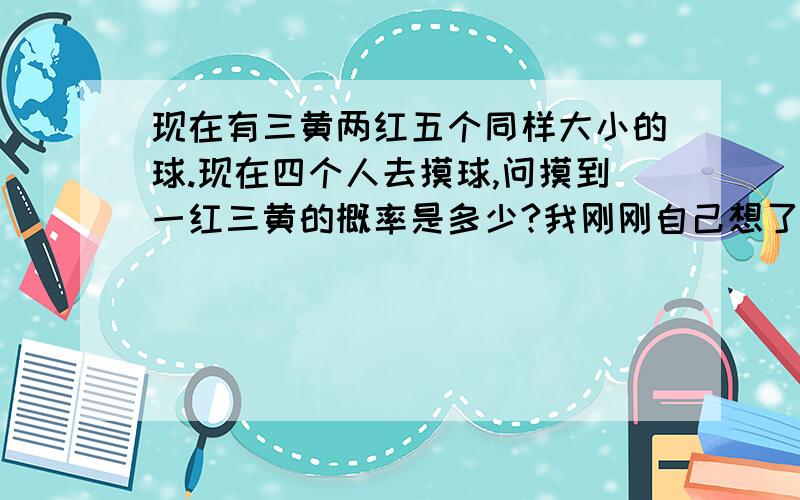 现在有三黄两红五个同样大小的球.现在四个人去摸球,问摸到一红三黄的概率是多少?我刚刚自己想了下。帮我看看有没有问题：(2c1*4c1)/(2c3*2c4+2c1*4c1)=4/13。我的思路是分两种情况，第一种从3