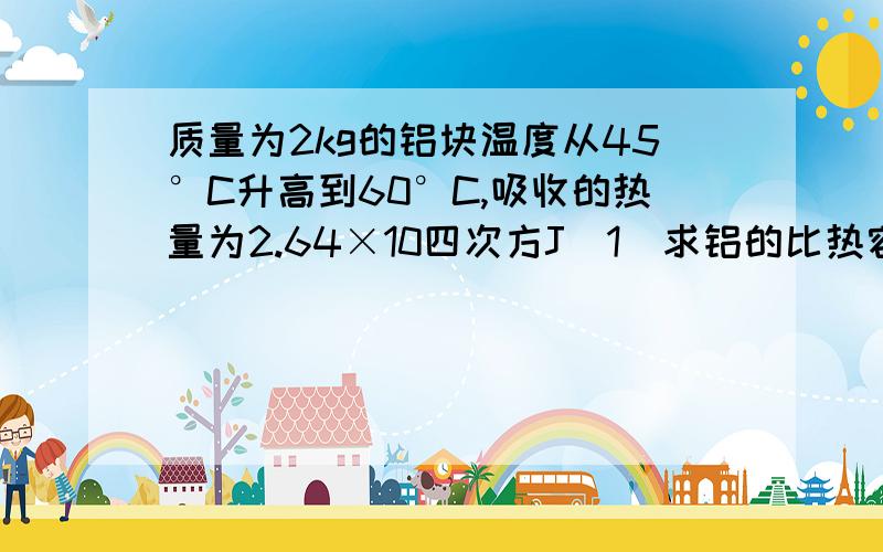 质量为2kg的铝块温度从45°C升高到60°C,吸收的热量为2.64×10四次方J（1）求铝的比热容（2）如果将铝块继续加热到90°C,铝块又要增加多少内能?