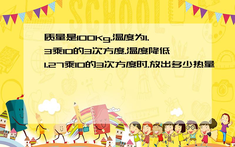 质量是100Kg.温度为1.3乘10的3次方度.温度降低1.27乘10的3次方度时.放出多少热量