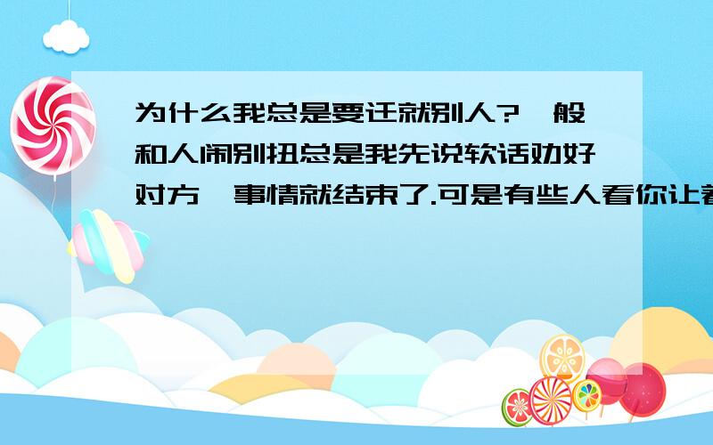 为什么我总是要迁就别人?一般和人闹别扭总是我先说软话劝好对方,事情就结束了.可是有些人看你让着他非要很没素质的蹬鼻子上脸,大吵大闹,还弄得像我多么不仁义似的.这种人我该怎么对