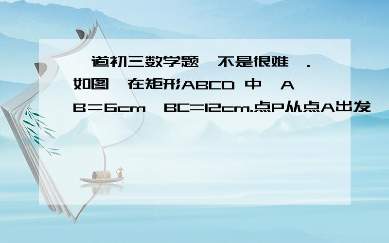 一道初三数学题、不是很难诶.如图,在矩形ABCD 中,AB＝6cm,BC=12cm.点P从点A出发,沿AB边向点B以1cm每秒的速度移动；点Q从点B出发,沿BC边向点C以2cm每秒的速度移动.P、Q两点同时出发,分别到点B,C后