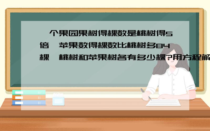 一个果园果树得棵数是桃树得5倍,苹果数得棵数比桃树多84棵,桃树和苹果树各有多少棵?用方程解