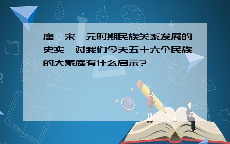 唐,宋,元时期民族关系发展的史实,对我们今天五十六个民族的大家庭有什么启示?