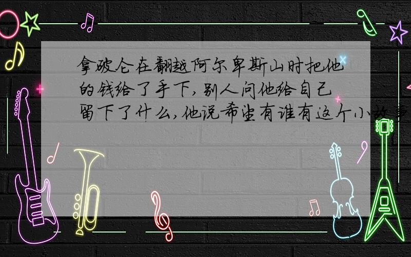 拿破仑在翻越阿尔卑斯山时把他的钱给了手下,别人问他给自己留下了什么,他说希望有谁有这个小故事?复制粘贴的也要啊.来一个写作文用到底是不是拿破仑其实我也忘了