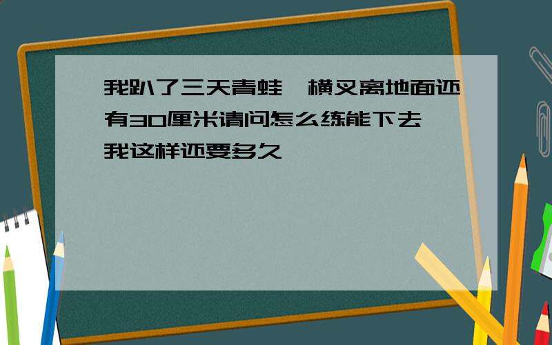 我趴了三天青蛙,横叉离地面还有30厘米请问怎么练能下去,我这样还要多久