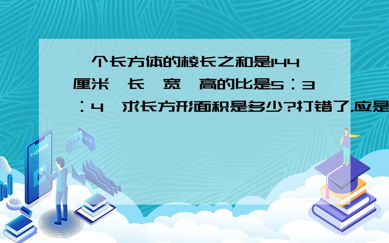 一个长方体的棱长之和是144厘米,长、宽、高的比是5：3：4,求长方形面积是多少?打错了，应是“一个长方体的棱长之和是144厘米，长、宽、高的比是5：3：求长方体面积是多少？”