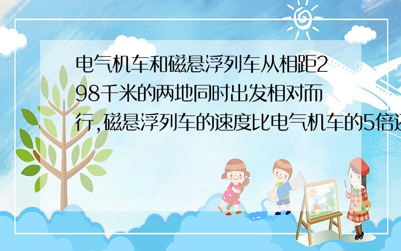 电气机车和磁悬浮列车从相距298千米的两地同时出发相对而行,磁悬浮列车的速度比电气机车的5倍还多20千米/小时,半小时后两车相遇,两车的速度是多少?