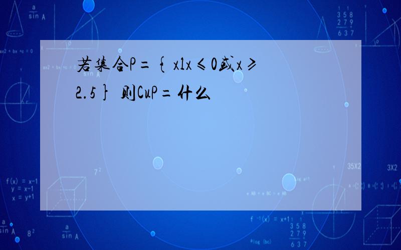 若集合P={xlx≤0或x≥2.5} 则CuP=什么