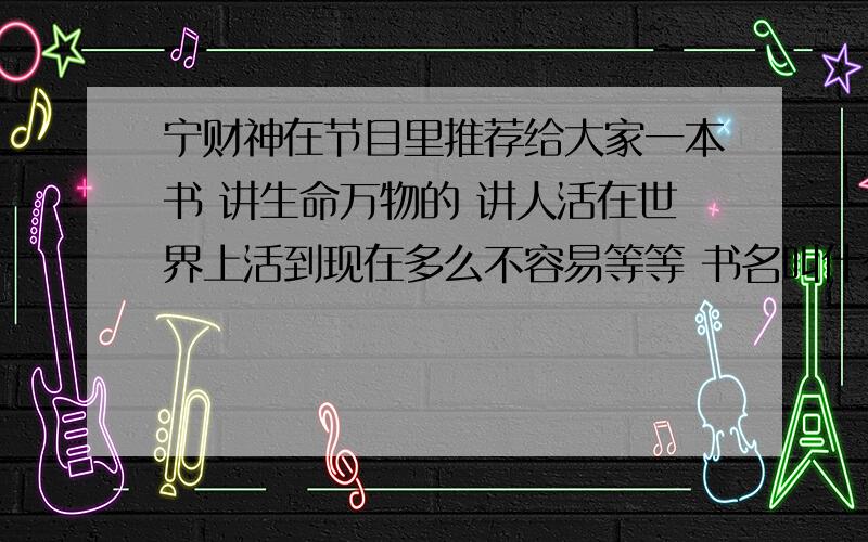 宁财神在节目里推荐给大家一本书 讲生命万物的 讲人活在世界上活到现在多么不容易等等 书名叫什么?宁财神在节目里推荐给大家一本书 讲生命万物的 讲人活在世界上活到现在多么不容易