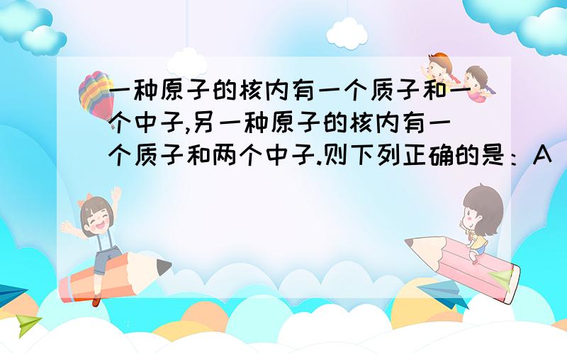 一种原子的核内有一个质子和一个中子,另一种原子的核内有一个质子和两个中子.则下列正确的是：A 两种原子属于同一种元素B 两种原子的核外电子数不同C两种原子的核电荷数不同D两种原