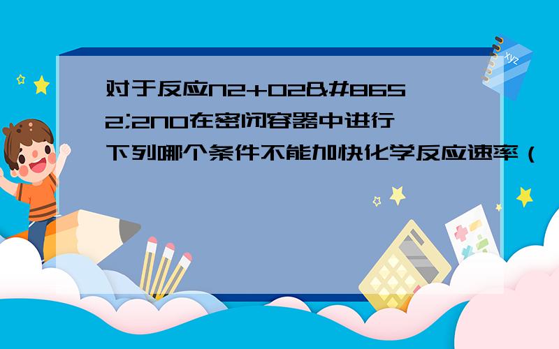 对于反应N2+O2⇌2NO在密闭容器中进行,下列哪个条件不能加快化学反应速率（ ）对于反应N2+O2⇌2NO在密闭容器中进行,下列哪个条件不能加快化学反应速率（　　）A．缩小体积使压强增大