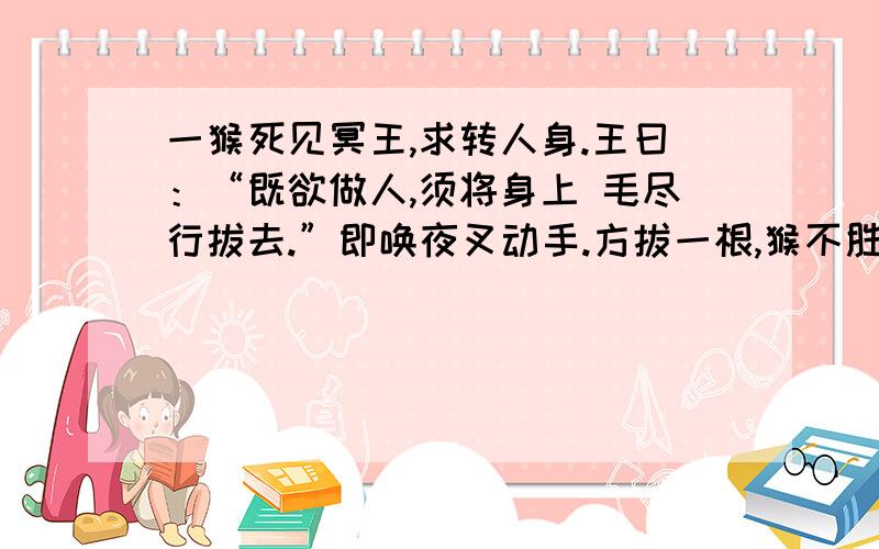 一猴死见冥王,求转人身.王曰：“既欲做人,须将身上 毛尽行拔去.”即唤夜叉动手.方拔一根,猴不胜痛楚一猴死,见冥王,求转人身.王曰：“既欲做人,须将身上毛尽拔去.”即唤夜叉拔之.方拔一