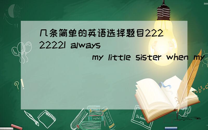 几条简单的英语选择题目2222222I always_______ my little sister when my parents went out A,looked for B.looked up C,looked out D,looked after2.then pen I_____ I_____ is on my desk ,right under my handA,think.lost B,thought .have lost C,think