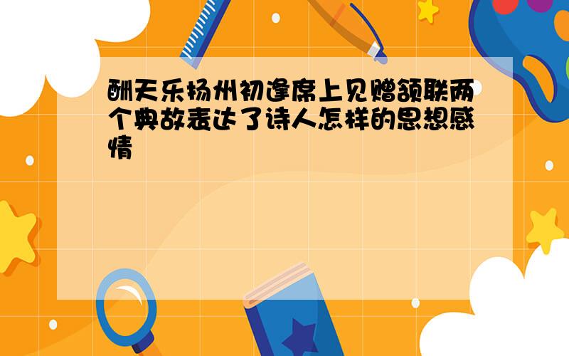 酬天乐扬州初逢席上见赠颔联两个典故表达了诗人怎样的思想感情