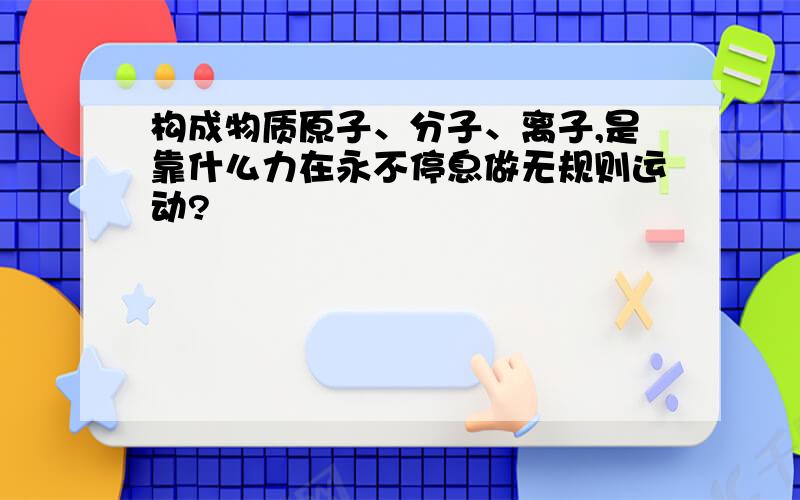 构成物质原子、分子、离子,是靠什么力在永不停息做无规则运动?