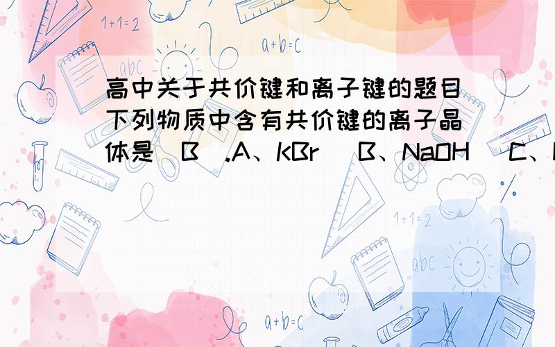 高中关于共价键和离子键的题目下列物质中含有共价键的离子晶体是（B）.A、KBr   B、NaOH   C、HCl   D、I2、下列物质中含离子键的是（B、D）.A、氮气  B、氯化钙  C、水   D、氢氧化钠、下列物