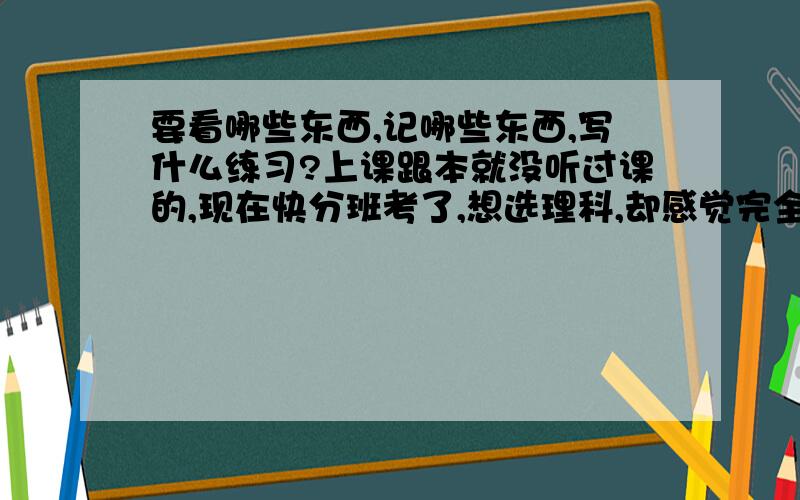 要看哪些东西,记哪些东西,写什么练习?上课跟本就没听过课的,现在快分班考了,想选理科,却感觉完全学不懂.物理公式记了,但不知道怎么用,化学么就全不懂了.