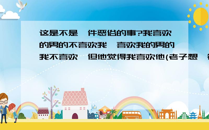 这是不是一件恶俗的事?我喜欢的男的不喜欢我,喜欢我的男的我不喜欢,但他觉得我喜欢他(老子想一锤子把他锤死````)老子的青春太没创意了!