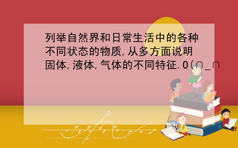 列举自然界和日常生活中的各种不同状态的物质,从多方面说明固体,液体,气体的不同特征.O(∩_∩