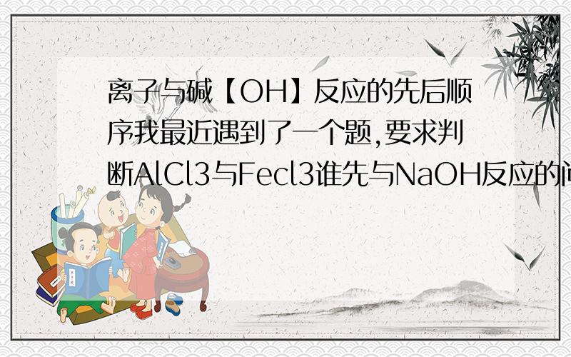 离子与碱【OH】反应的先后顺序我最近遇到了一个题,要求判断AlCl3与Fecl3谁先与NaOH反应的问题.麻烦你从金属活动性顺序的角度进行解释（总结一定的规律）,并且解释原因.