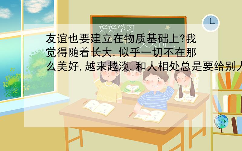 友谊也要建立在物质基础上?我觉得随着长大,似乎一切不在那么美好,越来越淡.和人相处总是要给别人好处,他们才会好一点.如果他们优秀我还想得通 但是他们相反,我觉得受不了有人说这就